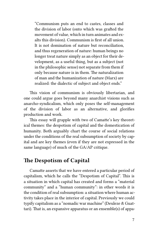 “Communism puts an end to castes, classes and the division of labor (onto which was grafted the movement of value, which in turn animates and ex- alts this division). Communism is first of all union. It s not domination of nature but reconciliation, and thus regeneration of nature: human beings no longer treat nature simply as an object for their de- velopment, as a useful thing, but as a subject (not in the philosophic sense) not separate from them if only because nature is in them. The naturalization of man and the humanization of nature (Marx) are realized: the dialectic of subject and object ends™  “This vision of communism is obviously libertarian, and one could argue goes beyond many anarchist visions such as anarcho-syndicalism, which only poses the self-management of the division of labor as an alternative, and glorifies production and work.  “This essay will grapple with two of Camatte’s key theoret- ical themes: the despotism of capital and the domestication of humanity. Both arguably chart the course of social relations under the conditions of the real subsumption of society by cap- ital and are key themes (even if they are not expressed in the same language) of much of the GA/AP critique.  ‘The Despotism of Capital  Camatte asserts that we have entered a particular period of capitalism, which he calls the “Despotism of Capital”. This is a situation in which capital has created and forms a “material community” and a “human community™ in other words it is the condition of real subsumption: a situation where human ac- tivity takes place in the interior of capital. Previously we could typify capitalism as a “nomadic war machine” (Deuleze & Guat- tari). That s, an expansive apparatus or an ensemble(s) of appa-  7 